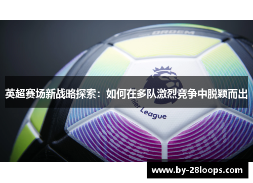 英超赛场新战略探索:如何在多队激烈竞争中脱颖而出 英超赛场新战略探索:如何在多队激烈竞争中脱颖而出