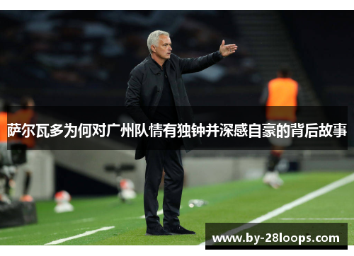 萨尔瓦多为何对广州队情有独钟并深感自豪的背后故事 萨尔瓦多为何对广州队情有独钟并深感自豪的背后故事