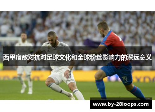 西甲宿敌对抗对足球文化和全球粉丝影响力的深远意义 西甲宿敌对抗对足球文化和全球粉丝影响力的深远意义