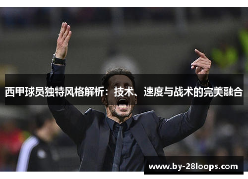 西甲球员独特风格解析:技术、速度与战术的完美融合 西甲球员独特风格解析:技术、速度与战术的完美融合