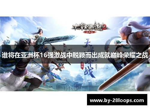谁将在亚洲杯16强激战中脱颖而出成就巅峰荣耀之战 谁将在亚洲杯16强激战中脱颖而出成就巅峰荣耀之战