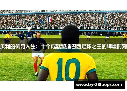 贝利的传奇人生:十个成就塑造巴西足球之王的辉煌时刻 贝利的传奇人生:十个成就塑造巴西足球之王的辉煌时刻