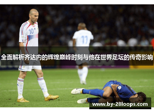 全面解析齐达内的辉煌巅峰时刻与他在世界足坛的传奇影响 全面解析齐达内的辉煌巅峰时刻与他在世界足坛的传奇影响