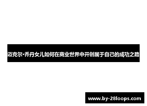 迈克尔·乔丹女儿如何在商业世界中开创属于自己的成功之路 迈克尔·乔丹女儿如何在商业世界中开创属于自己的成功之路