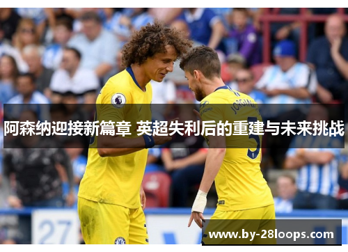 阿森纳迎接新篇章 英超失利后的重建与未来挑战