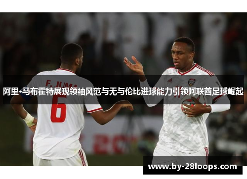 阿里·马布霍特展现领袖风范与无与伦比进球能力引领阿联酋足球崛起 阿里·马布霍特展现领袖风范与无与伦比进球能力引领阿联酋足球崛起