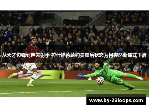 从天才边锋到迷失射手 拉什福德续约曼联后状态为何突然断崖式下滑