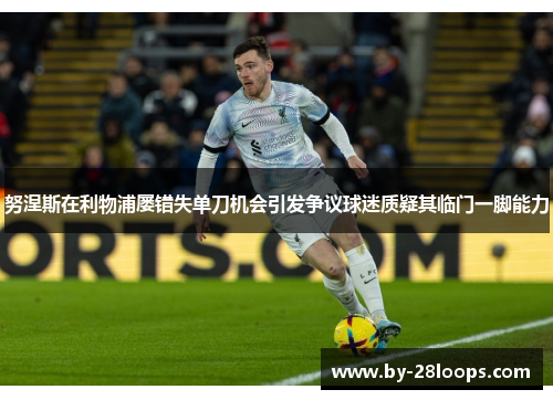 努涅斯在利物浦屡错失单刀机会引发争议球迷质疑其临门一脚能力