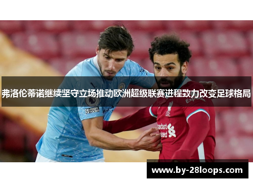 弗洛伦蒂诺继续坚守立场推动欧洲超级联赛进程致力改变足球格局