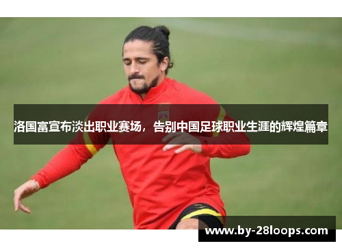 洛国富宣布淡出职业赛场，告别中国足球职业生涯的辉煌篇章