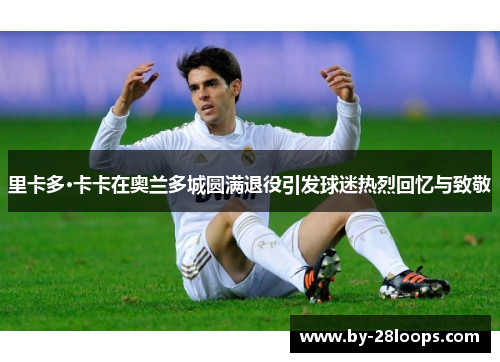 里卡多·卡卡在奥兰多城圆满退役引发球迷热烈回忆与致敬 里卡多·卡卡在奥兰多城圆满退役引发球迷热烈回忆与致敬