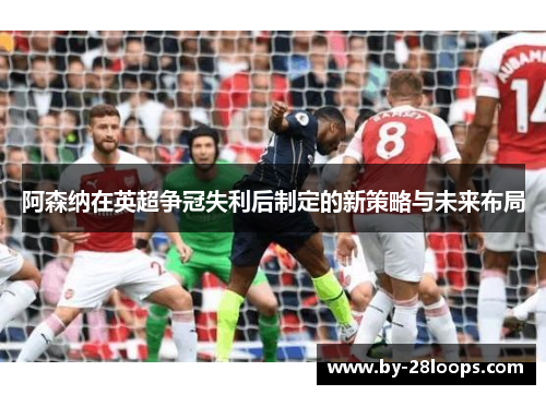 阿森纳在英超争冠失利后制定的新策略与未来布局